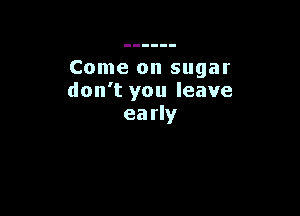 Come on sugar
don't you leave

early
