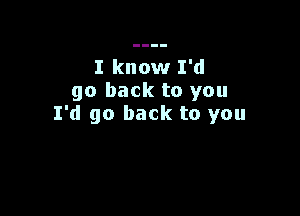 I know I'd
go back to you

I'd go back to you