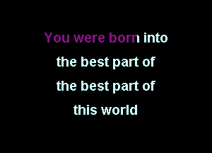 You were born into
the best part of

the best part of
this world