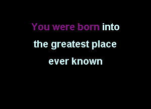 You were born into

the greatest place

ever known