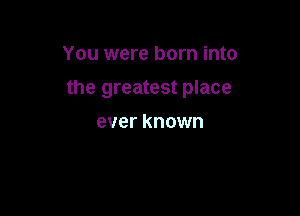 You were born into

the greatest place

ever known
