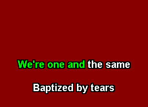 We're one and the same

Baptized by tears