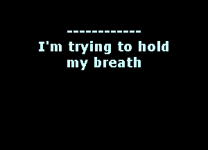 I'm trying to hold
my breath