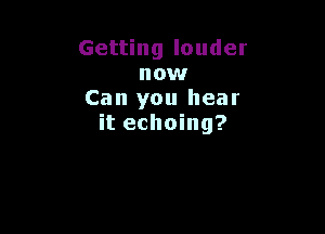 Getting louder
now
Can you hear

it echoing?