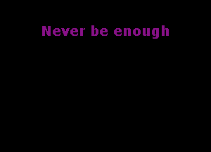 Never be enough