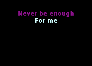 Never be enough
For me
