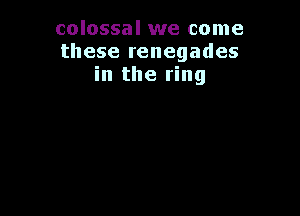 colossal we come
these renegades
in the ring