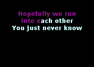 Hopefully we run
into each other
You just never know