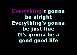 Everything's gonna
be alright
Everything's gonna

be just fine
It's gonna be a
good good life