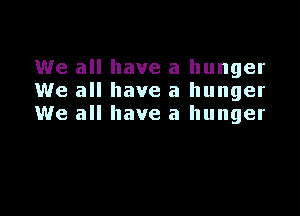 We all have a hunger
We all have a hunger

We all have a hunger