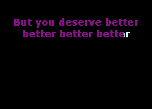 But you deserve better
better better better