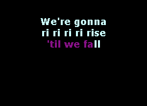 We're gonna
ri ri ri ri rise
'til we fall