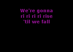 We're gonna
ri ri ri ri rise
'til we fall