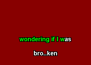 wondering if I was

bro..ken