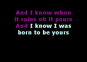 And I know when
it rains oh it pours
And I know I was

born to be yours