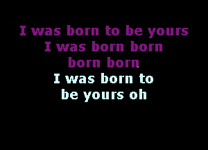 I was born to be yours
I was born born
born born

I was born to
be yours oh