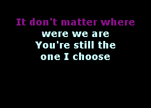 It don't matter where
were we are
You're still the

one I choose