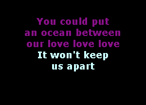 You could put
an ocean between
our love love love

It won't keep
us apart