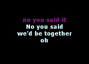 no you said it
No you said

we'd be together
oh