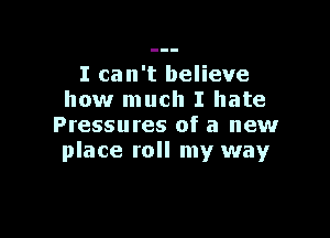 I can't believe
how much I hate

Pressures of a new
place roll my way