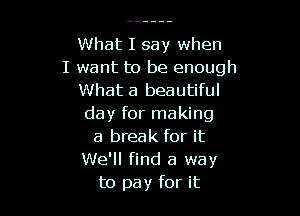 What I say when
I want to be enough
What a beautiful

day for making
a break for it

We'll find a way
to pay for it