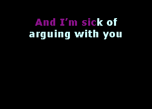 And I'm sick of
arguing with you