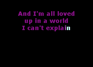 And I'm all loved
up in a world
I can't explain