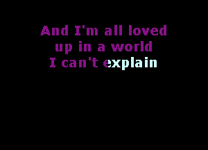 And I'm all loved
up in a world
I can't explain