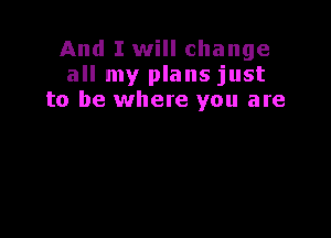 And I will change
all my plans just
to be where you are