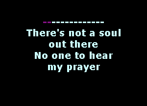 There's not a soul
out there

No one to hear
my prayer