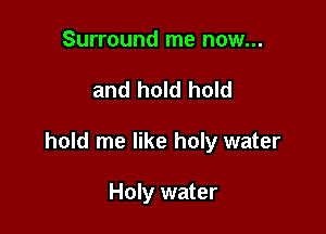 Surround me now...

and hold hold

hold me like holy water

Holy water