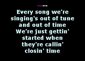 Every song we're
singing's out of tune
and out of time
We're just gettin'
sta rted when
they're callin'
closin' time