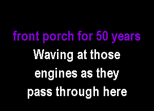 front porch for 50 years
Waving at those

engines as they
pass through here