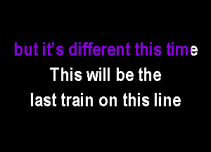 but its different this time
This will be the

last train on this line