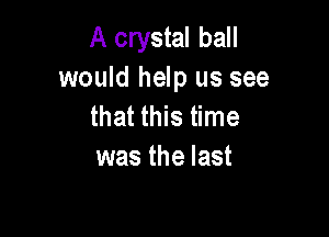 A crystal ball
would help us see
that this time

was the last