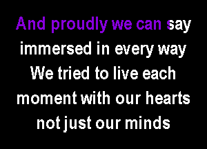 And proudly we can say
immersed in every way
We tried to live each
momentwith our hearts
notjust our minds