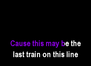 Cause this may be the
last train on this line