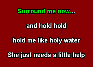 Surround me now...
and hold hold

hold me like holy water

She just needs a little help