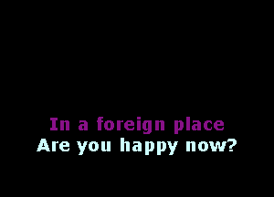 In a foreign place
Are you happy now?