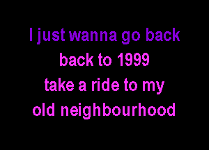 ljustwanna go back
back to 1999

take a ride to my
old neighbourhood