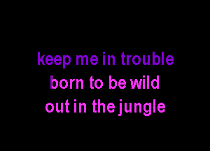 keep me in trouble

born to be wild
out in thejungle