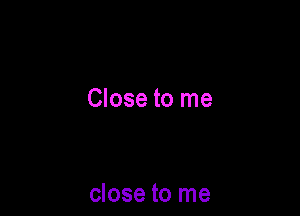 Close to me

close to me
