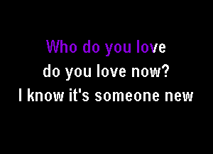 Who do you love
do you love now?

I know it's someone new