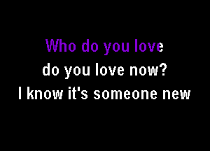 Who do you love
do you love now?

I know it's someone new