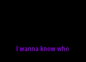 lwanna know who