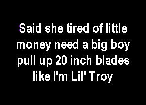 Said she tired oflittle
money need a big boy

pull up 20inch blades
like I'm Lil' Troy