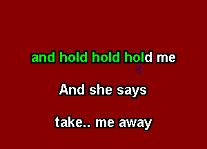 and hold hold hold me

And she says

take.. me away