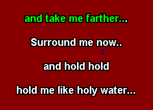 and take me farther...

Surround me now..

and hold hold

hold me like holy water...