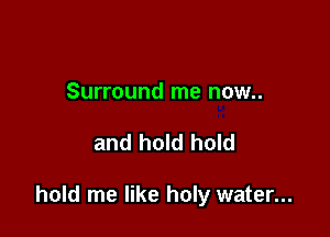 Surround me now..

and hold hold

hold me like holy water...