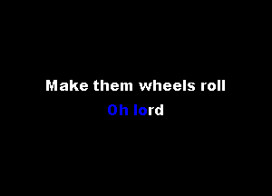 Make them wheels roll

Oh lord